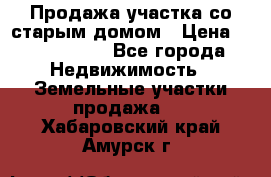 Продажа участка со старым домом › Цена ­ 2 000 000 - Все города Недвижимость » Земельные участки продажа   . Хабаровский край,Амурск г.